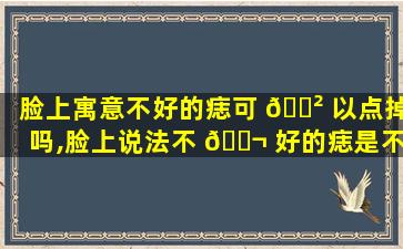 脸上寓意不好的痣可 🌲 以点掉吗,脸上说法不 🐬 好的痣是不是取了就可以了